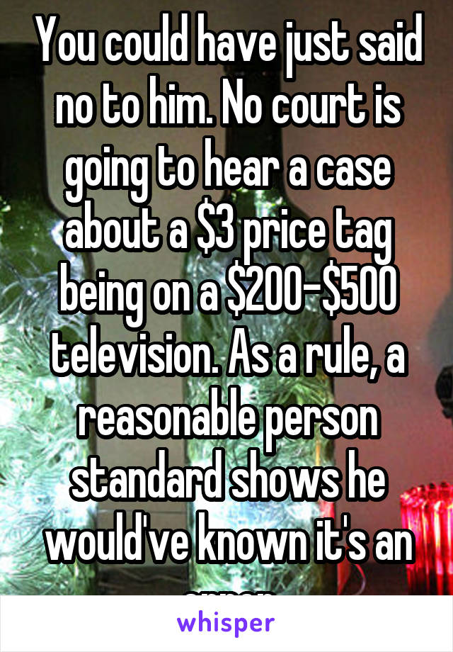 You could have just said no to him. No court is going to hear a case about a $3 price tag being on a $200-$500 television. As a rule, a reasonable person standard shows he would've known it's an error
