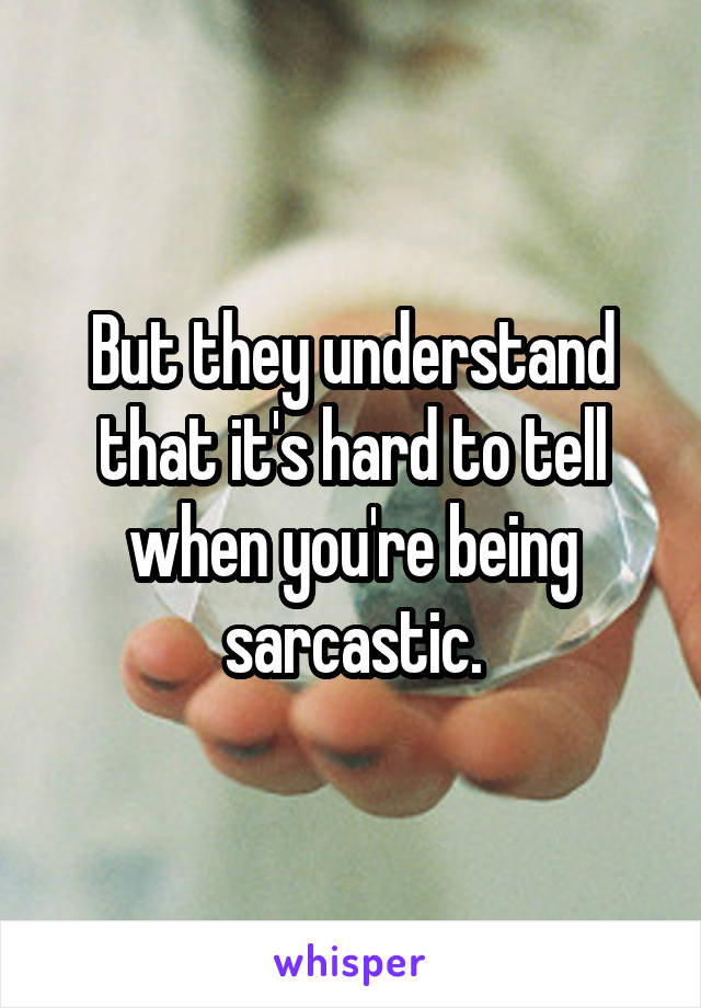 But they understand that it's hard to tell when you're being sarcastic.
