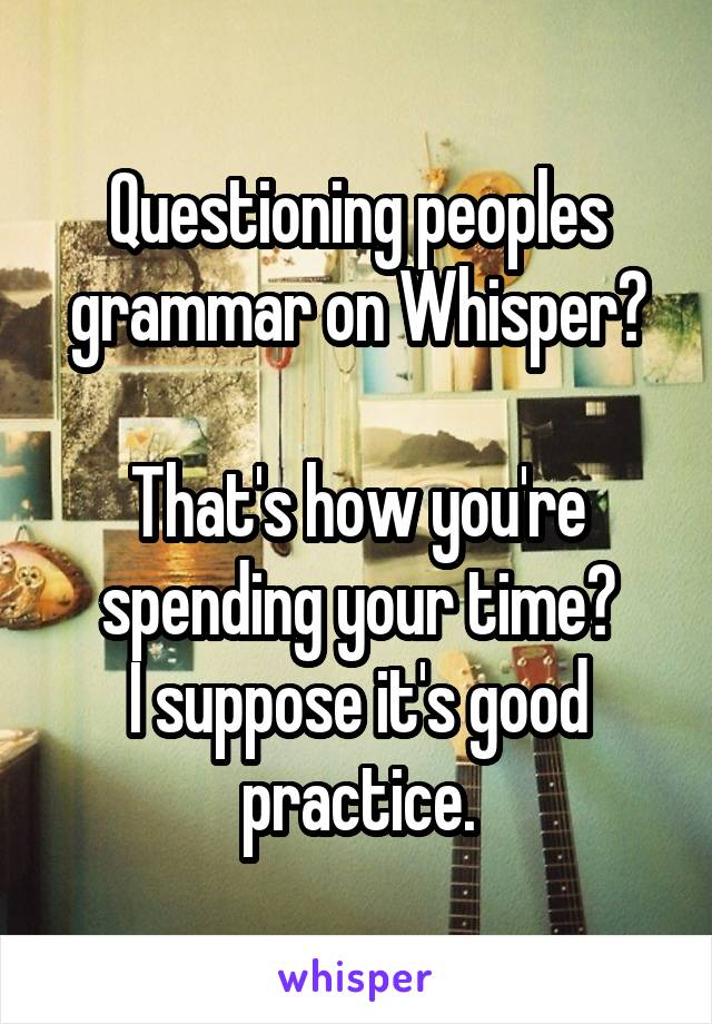 Questioning peoples grammar on Whisper?

That's how you're spending your time?
I suppose it's good practice.