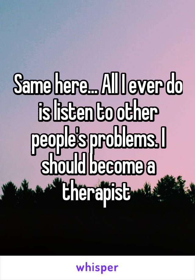 Same here... All I ever do is listen to other people's problems. I should become a therapist 