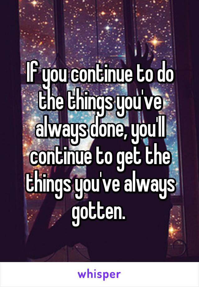 If you continue to do the things you've always done, you'll continue to get the things you've always gotten. 