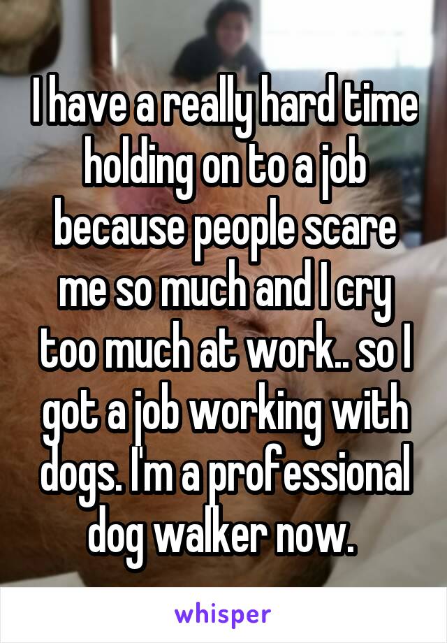 I have a really hard time holding on to a job because people scare me so much and I cry too much at work.. so I got a job working with dogs. I'm a professional dog walker now. 