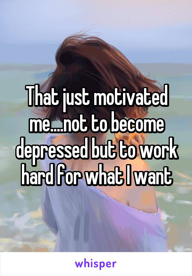 That just motivated me....not to become depressed but to work hard for what I want