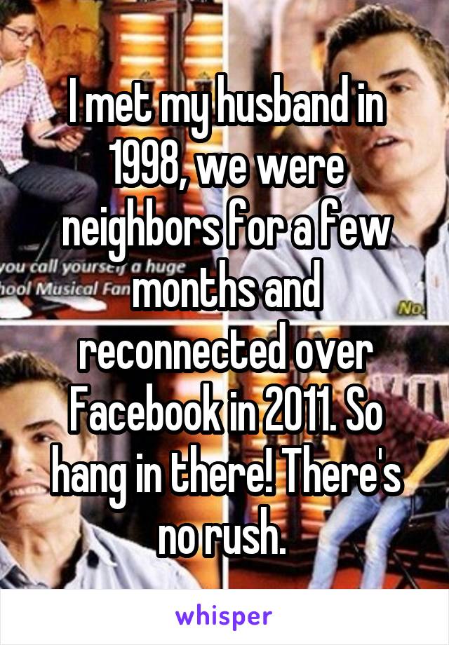 I met my husband in 1998, we were neighbors for a few months and reconnected over Facebook in 2011. So hang in there! There's no rush. 