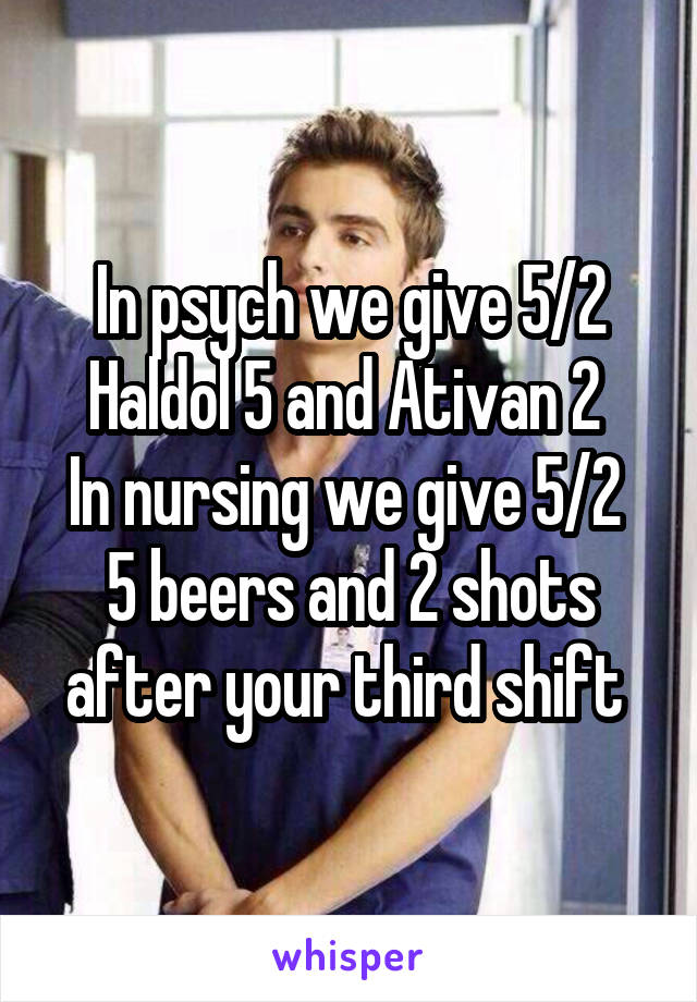 In psych we give 5/2
Haldol 5 and Ativan 2 
In nursing we give 5/2 
5 beers and 2 shots after your third shift 