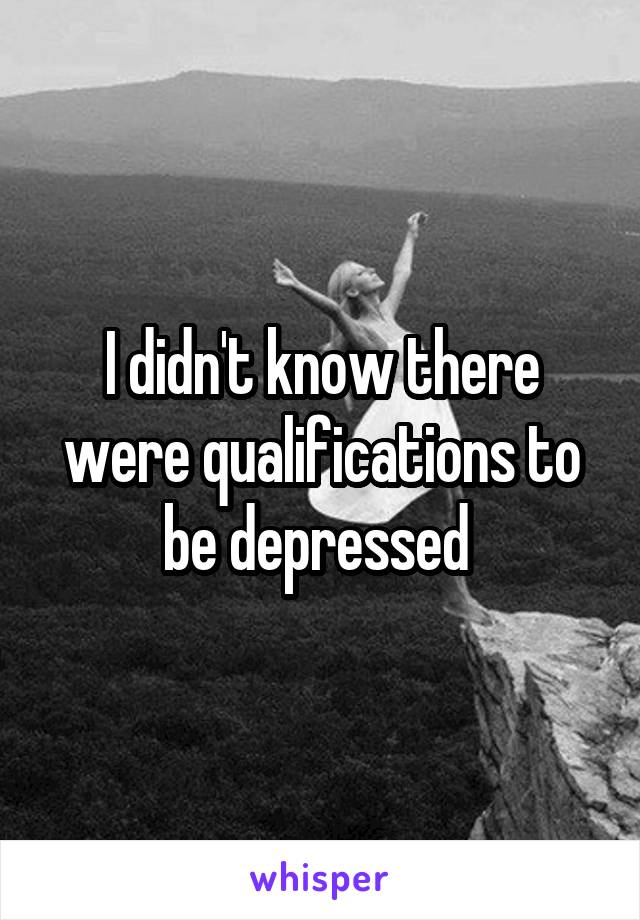 I didn't know there were qualifications to be depressed 