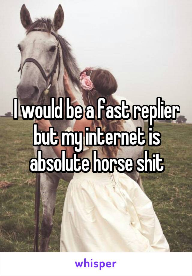 I would be a fast replier but my internet is absolute horse shit