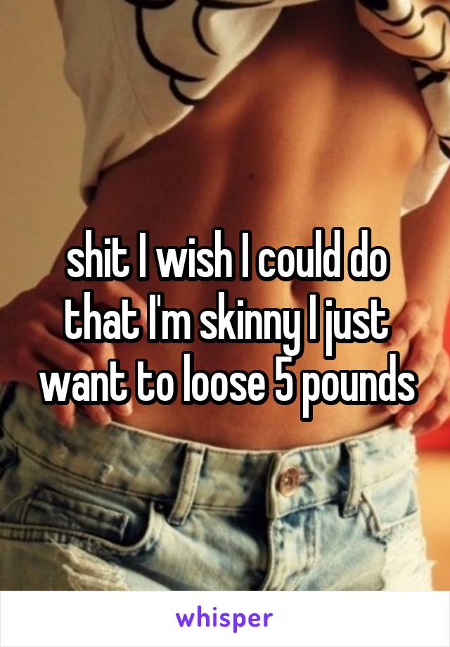 shit I wish I could do that I'm skinny I just want to loose 5 pounds