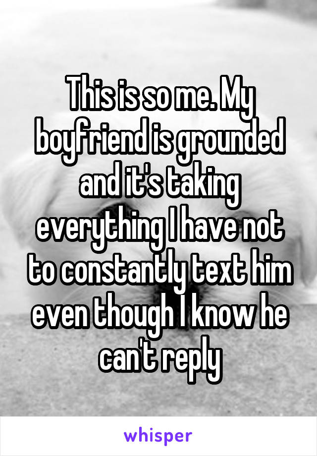 This is so me. My boyfriend is grounded and it's taking everything I have not to constantly text him even though I know he can't reply