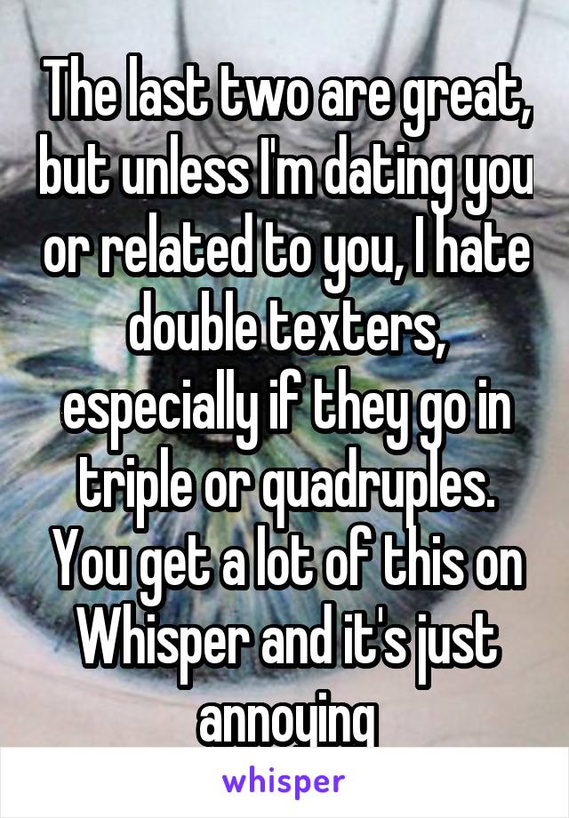 The last two are great, but unless I'm dating you or related to you, I hate double texters, especially if they go in triple or quadruples. You get a lot of this on Whisper and it's just annoying
