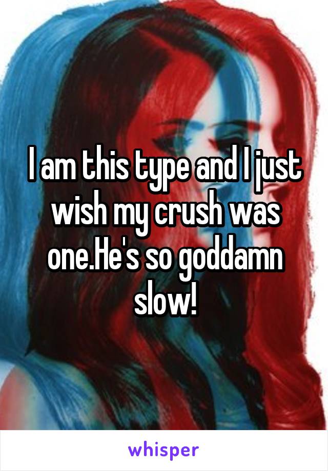 I am this type and I just wish my crush was one.He's so goddamn slow!