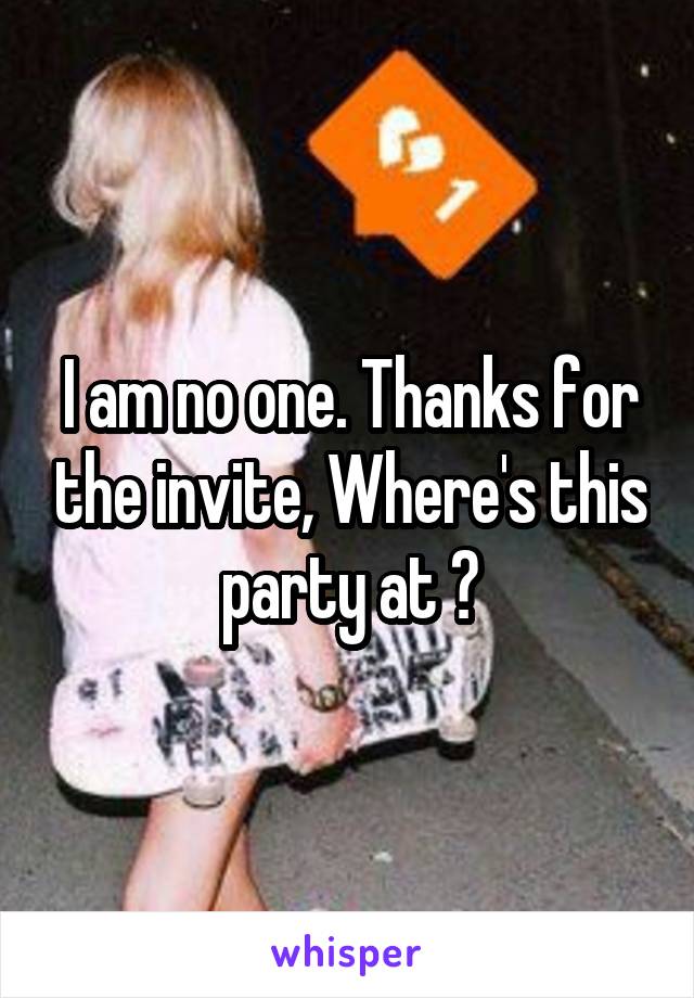 I am no one. Thanks for the invite, Where's this party at ?
