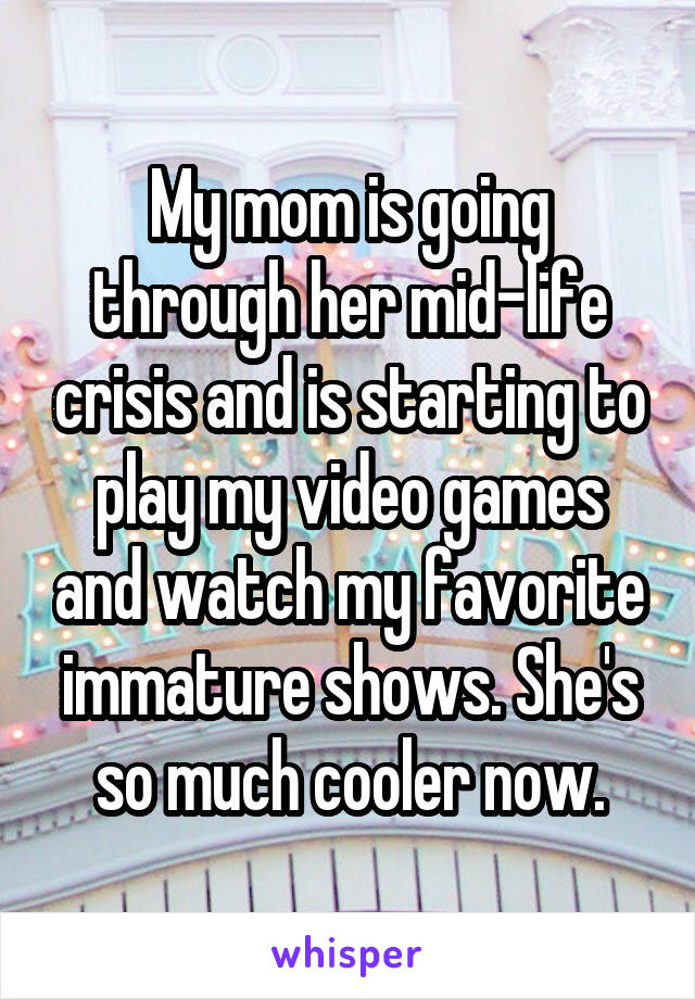 My mom is going through her mid-life crisis and is starting to play my video games and watch my favorite immature shows. She's so much cooler now.