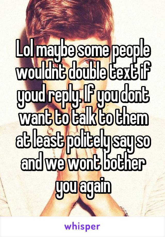 Lol maybe some people wouldnt double text if youd reply. If you dont want to talk to them at least politely say so and we wont bother you again