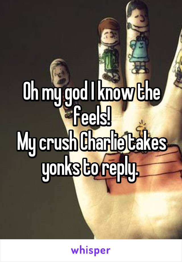 Oh my god I know the feels!
My crush Charlie takes yonks to reply. 