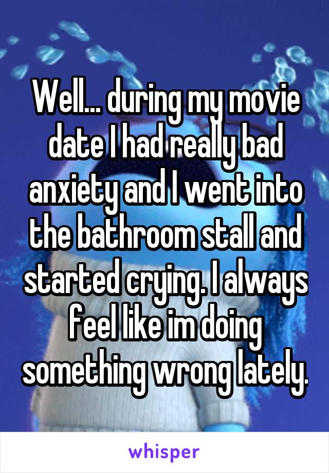 Well... during my movie date I had really bad anxiety and I went into the bathroom stall and started crying. I always feel like im doing something wrong lately.