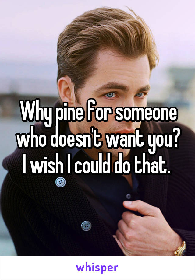 Why pine for someone who doesn't want you? I wish I could do that. 