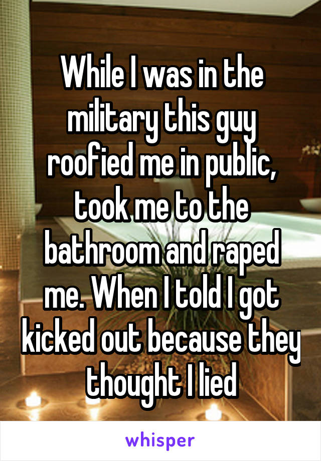 While I was in the military this guy roofied me in public, took me to the bathroom and raped me. When I told I got kicked out because they thought I lied