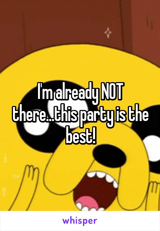I'm already NOT there...this party is the best!