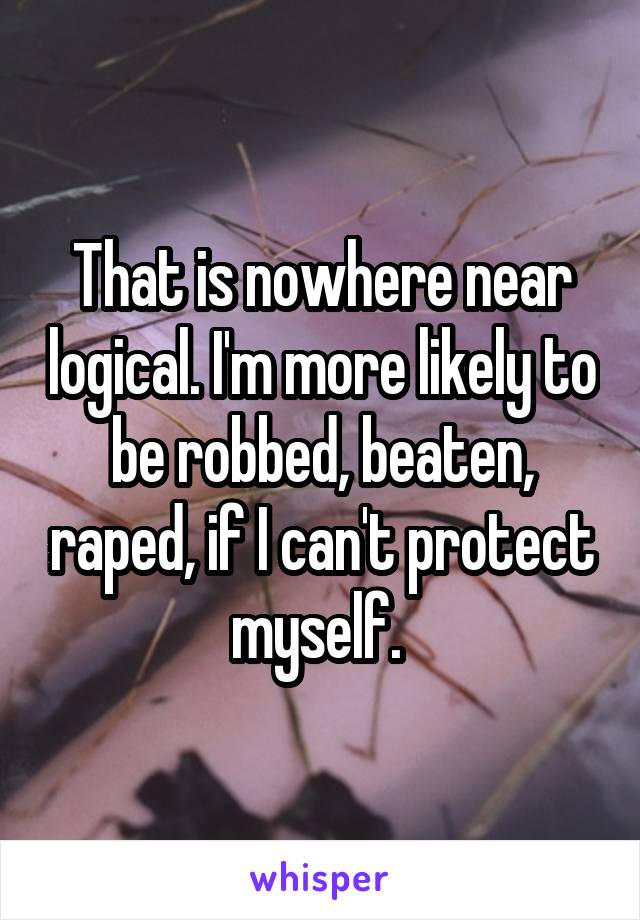 That is nowhere near logical. I'm more likely to be robbed, beaten, raped, if I can't protect myself. 