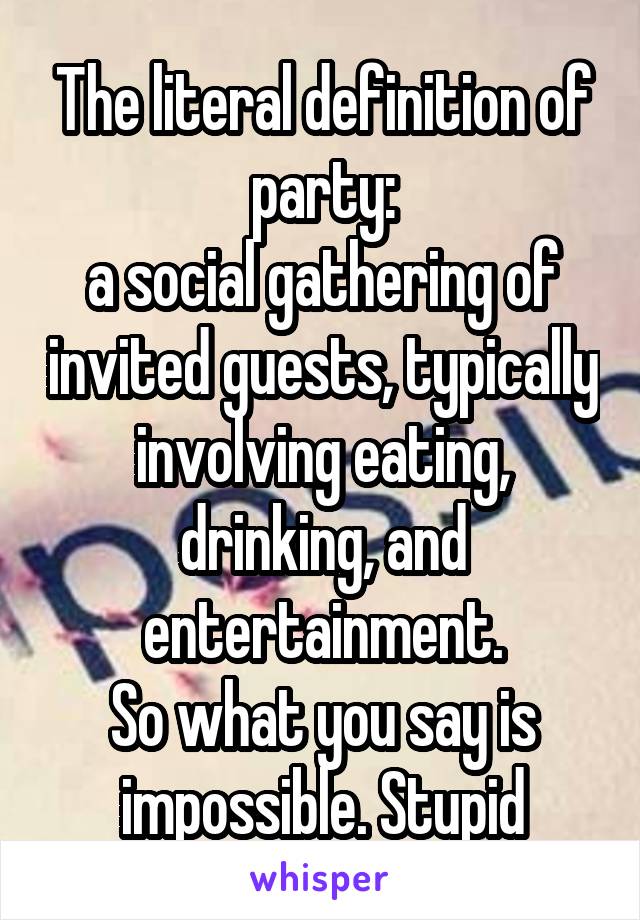 The literal definition of party:
a social gathering of invited guests, typically involving eating, drinking, and entertainment.
So what you say is impossible. Stupid