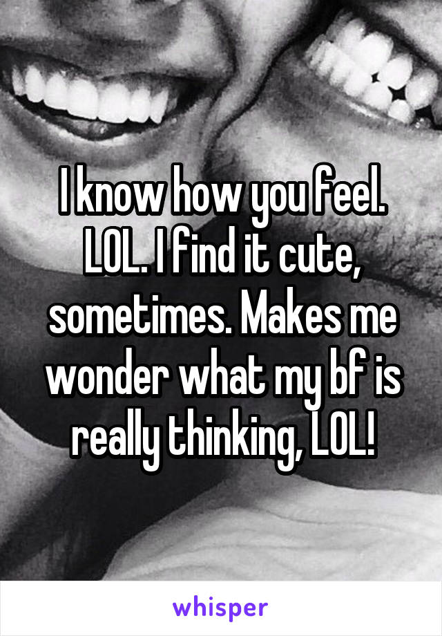 I know how you feel. LOL. I find it cute, sometimes. Makes me wonder what my bf is really thinking, LOL!