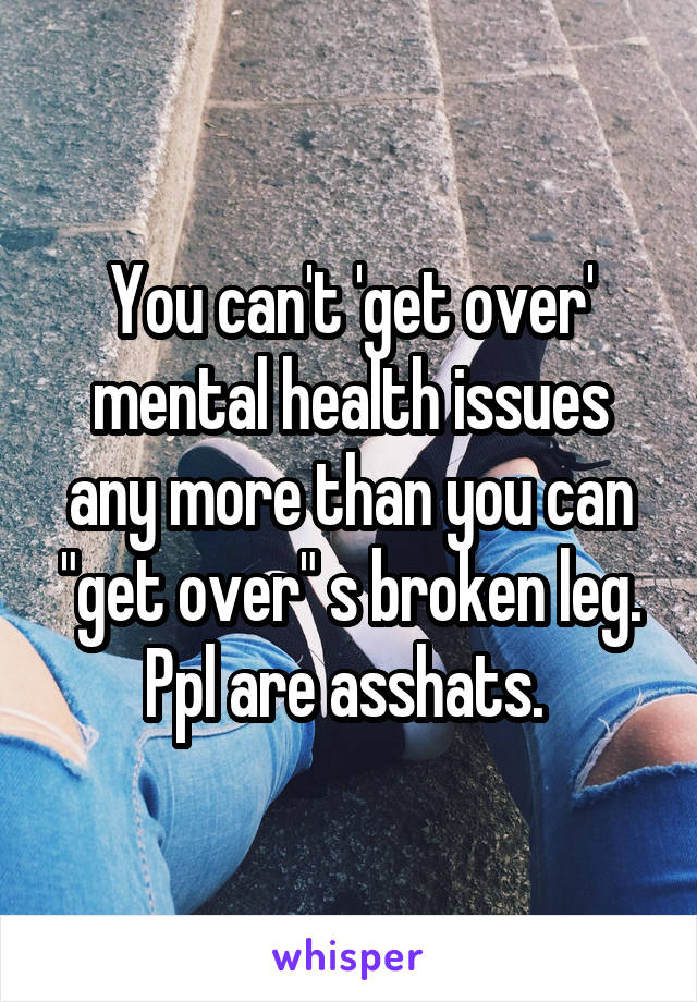 You can't 'get over' mental health issues any more than you can "get over" s broken leg. Ppl are asshats. 