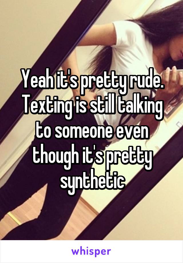 Yeah it's pretty rude. Texting is still talking to someone even though it's pretty synthetic