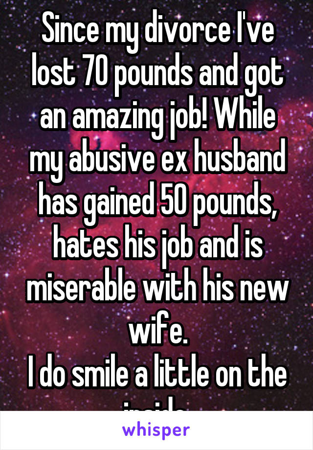 Since my divorce I've lost 70 pounds and got an amazing job! While my abusive ex husband has gained 50 pounds, hates his job and is miserable with his new wife.
I do smile a little on the inside.