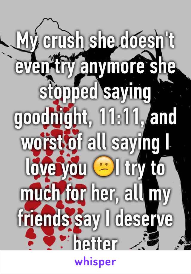 My crush she doesn't even try anymore she stopped saying goodnight, 11:11, and worst of all saying I love you 😕I try to much for her, all my friends say I deserve better