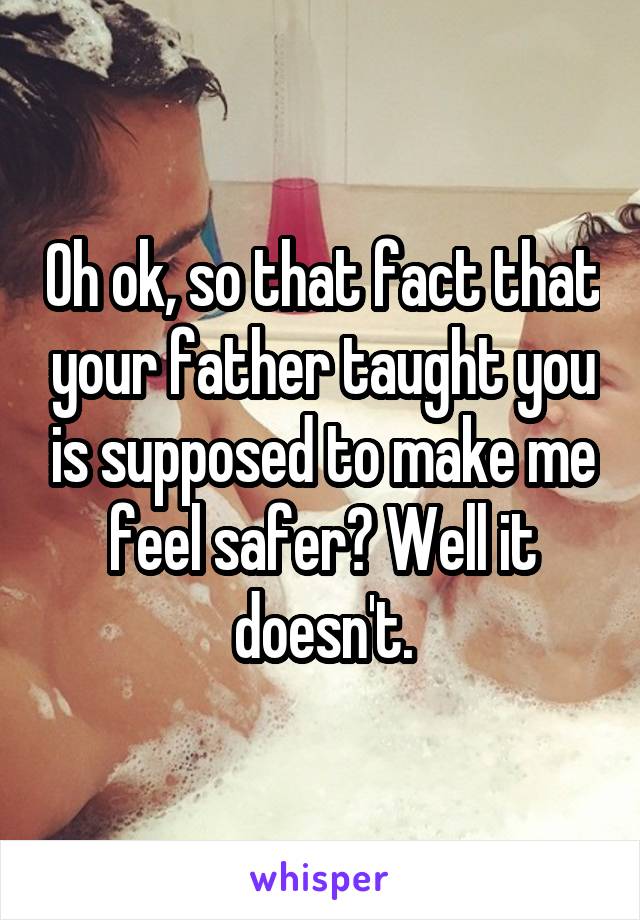 Oh ok, so that fact that your father taught you is supposed to make me feel safer? Well it doesn't.