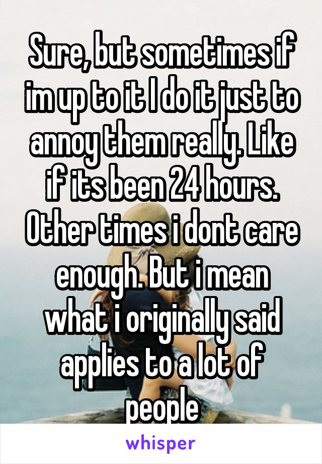 Sure, but sometimes if im up to it I do it just to annoy them really. Like if its been 24 hours. Other times i dont care enough. But i mean what i originally said applies to a lot of people