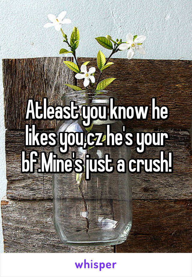 Atleast you know he likes you,cz he's your bf.Mine's just a crush!