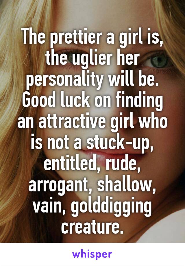 The prettier a girl is, the uglier her personality will be.
Good luck on finding an attractive girl who is not a stuck-up, entitled, rude, arrogant, shallow, vain, golddigging creature.