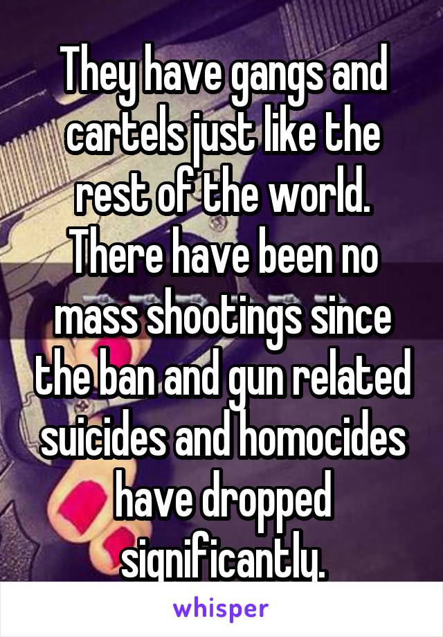 They have gangs and cartels just like the rest of the world. There have been no mass shootings since the ban and gun related suicides and homocides have dropped significantly.