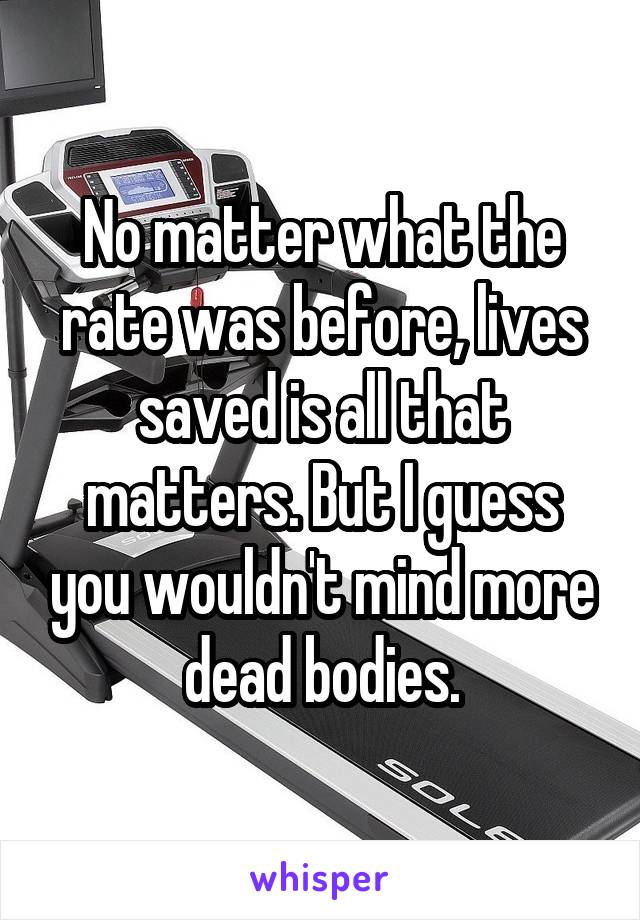 No matter what the rate was before, lives saved is all that matters. But I guess you wouldn't mind more dead bodies.