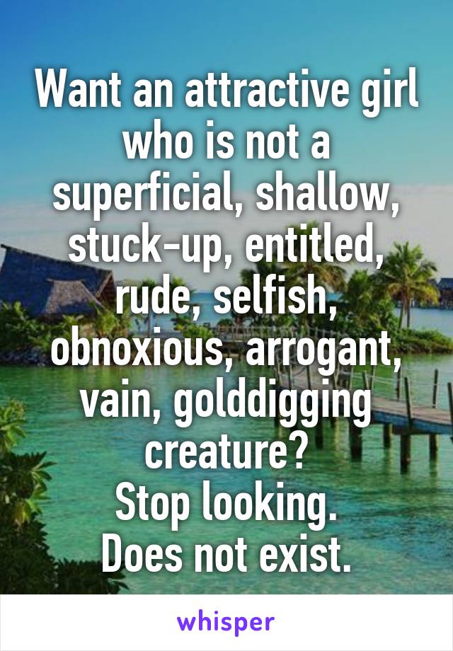 Want an attractive girl who is not a superficial, shallow, stuck-up, entitled, rude, selfish, obnoxious, arrogant, vain, golddigging creature?
Stop looking.
Does not exist.