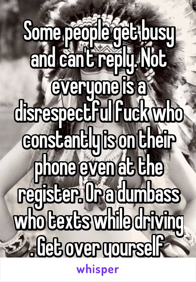 Some people get busy and can't reply. Not everyone is a disrespectful fuck who constantly is on their phone even at the register. Or a dumbass who texts while driving . Get over yourself 
