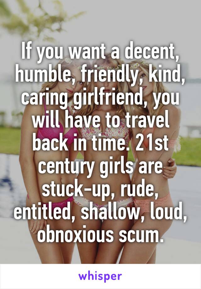 If you want a decent, humble, friendly, kind, caring girlfriend, you will have to travel back in time. 21st century girls are stuck-up, rude, entitled, shallow, loud, obnoxious scum.