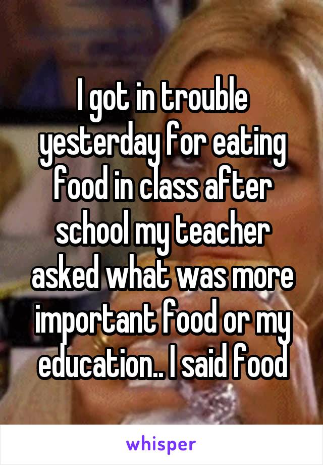 I got in trouble yesterday for eating food in class after school my teacher asked what was more important food or my education.. I said food