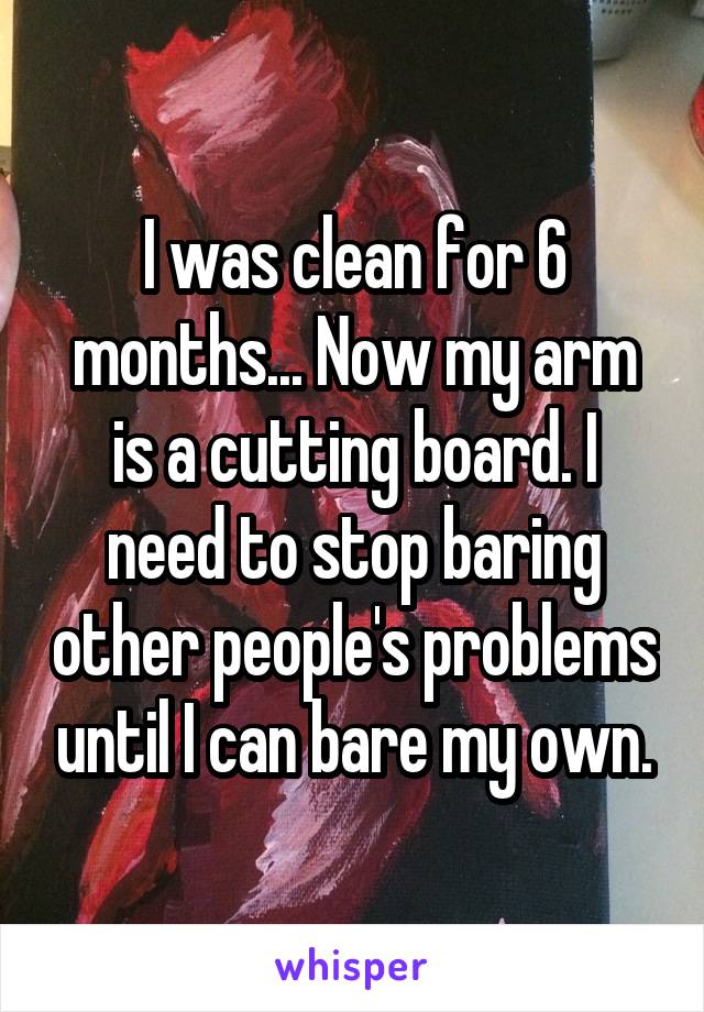 I was clean for 6 months... Now my arm is a cutting board. I need to stop baring other people's problems until I can bare my own.