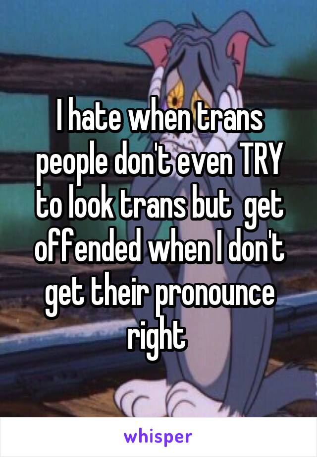 I hate when trans people don't even TRY to look trans but  get offended when I don't get their pronounce right 