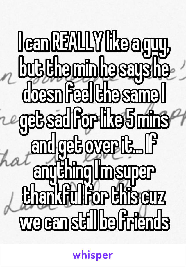 I can REALLY like a guy, but the min he says he doesn feel the same I get sad for like 5 mins and get over it... If anything I'm super thankful for this cuz we can still be friends