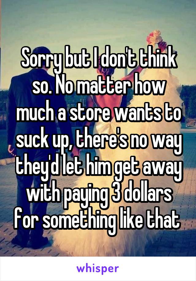Sorry but I don't think so. No matter how much a store wants to suck up, there's no way they'd let him get away with paying 3 dollars for something like that 