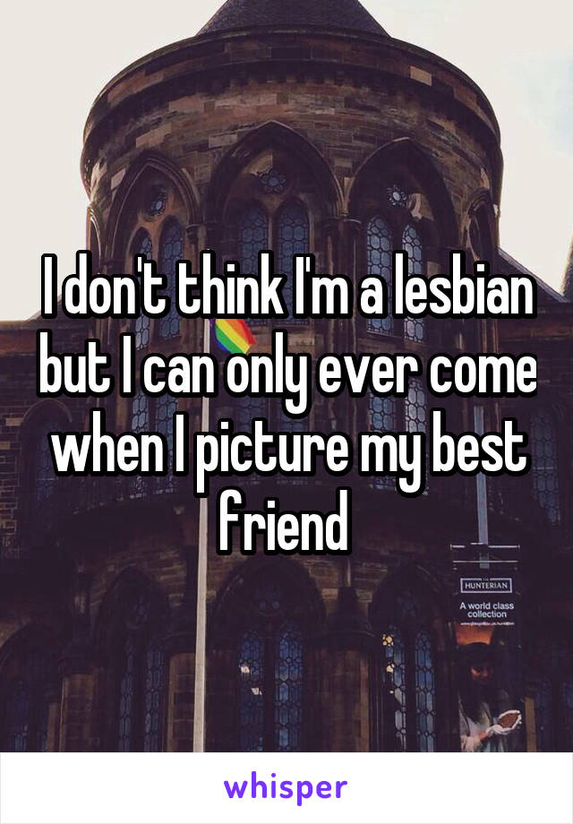 I don't think I'm a lesbian but I can only ever come when I picture my best friend 