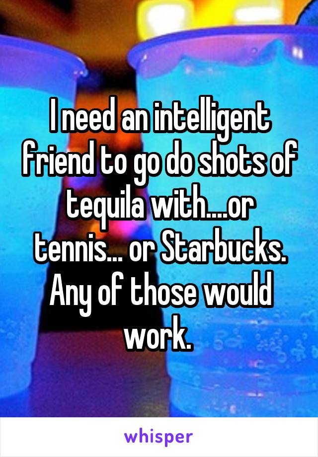 I need an intelligent friend to go do shots of tequila with....or tennis... or Starbucks. Any of those would work. 