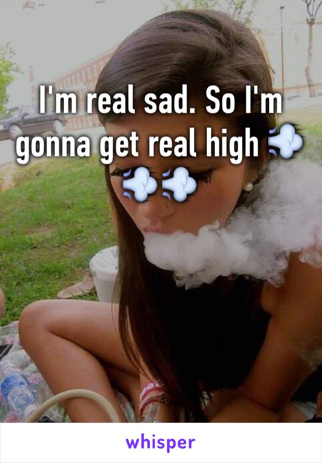 I'm real sad. So I'm gonna get real high 💨💨💨