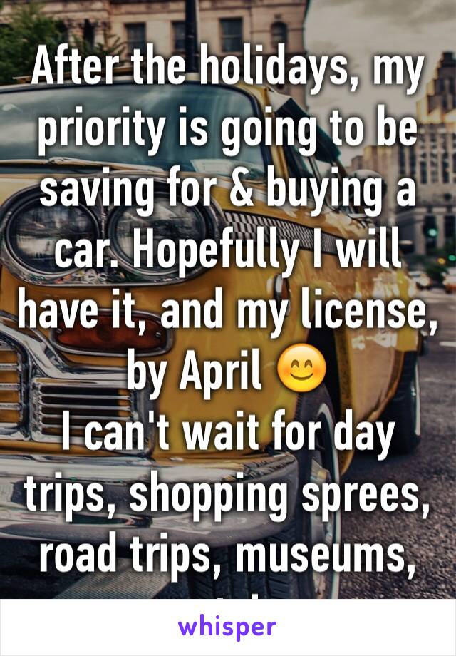 After the holidays, my priority is going to be saving for & buying a car. Hopefully I will have it, and my license, by April 😊
I can't wait for day trips, shopping sprees, road trips, museums, etc!
