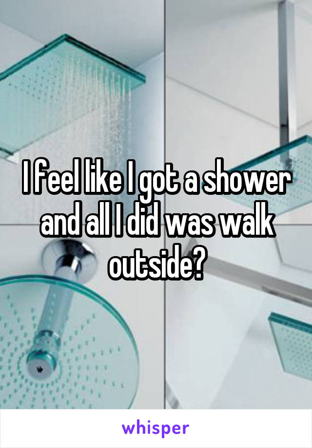 I feel like I got a shower and all I did was walk outside?
