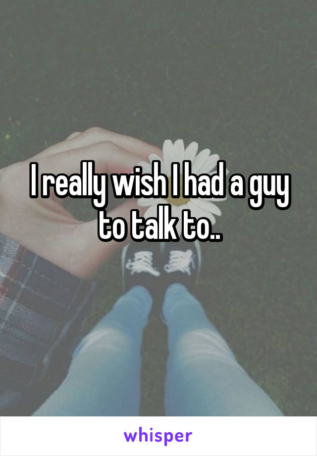I really wish I had a guy to talk to..
